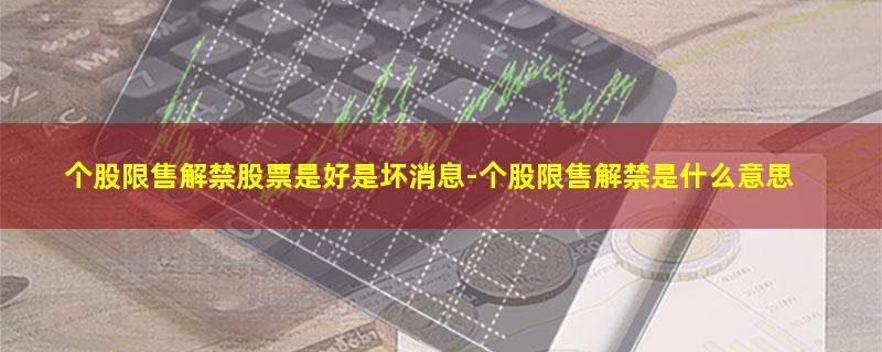 个股限售解禁股票是好是坏消息-个股限售解禁是什么意思