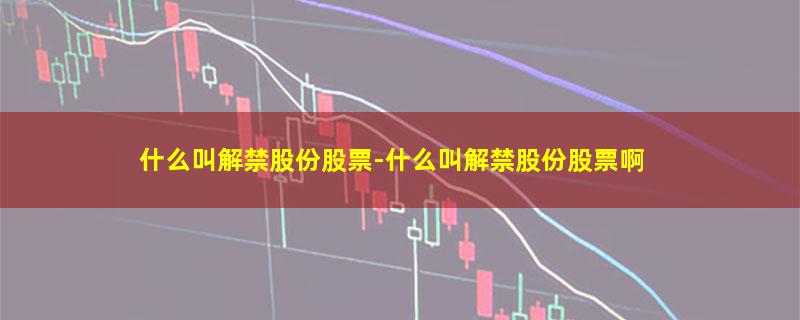 什么叫解禁股份股票-什么叫解禁股份股票啊