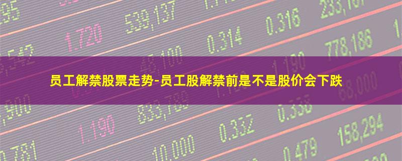 员工解禁股票走势-员工股解禁前是不是股价会下跌