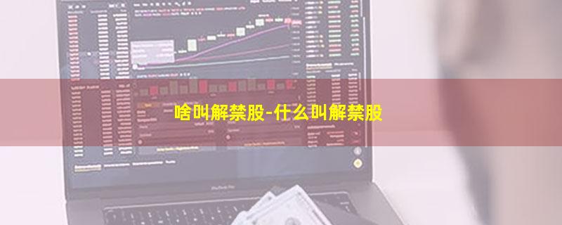 啥叫解禁股-什么叫解禁股
