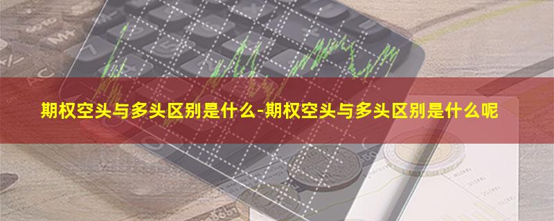 期权空头与多头区别是什么-期权空头与多头区别是什么呢