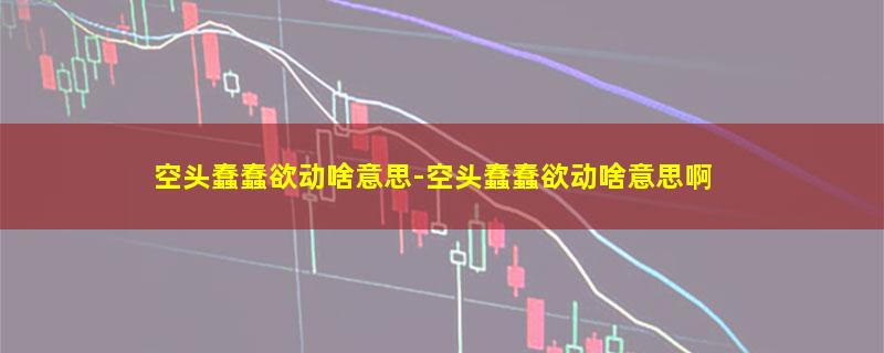 空头蠢蠢欲动啥意思-空头蠢蠢欲动啥意思啊
