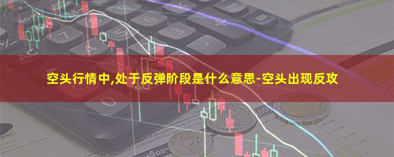 空头行情中,处于反弹阶段是什么意思-空头出现反攻