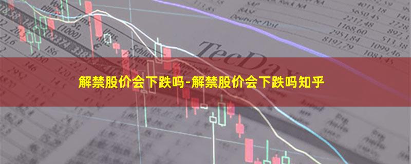 解禁股价会下跌吗-解禁股价会下跌吗知乎