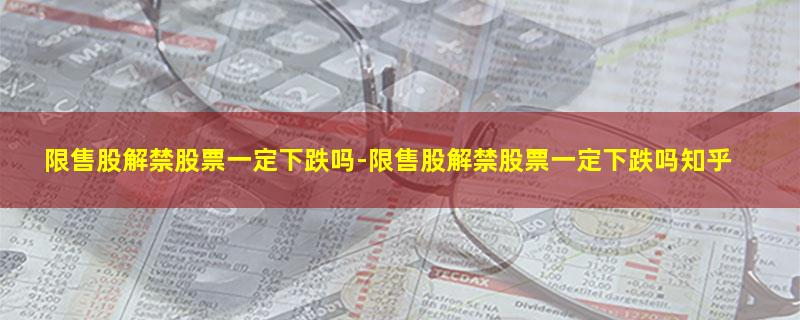 限售股解禁股票一定下跌吗-限售股解禁股票一定下跌吗知乎